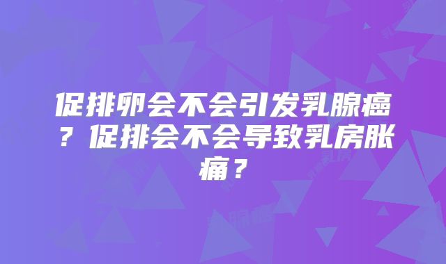 促排卵会不会引发乳腺癌?促排会不会导致乳房胀痛?