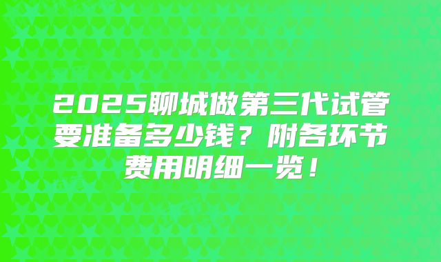 2025聊城做第三代试管要准备多少钱？附各环节费用明细一览！
