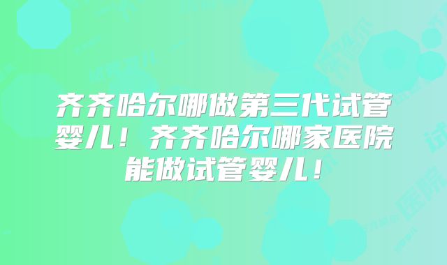 齐齐哈尔哪做第三代试管婴儿！齐齐哈尔哪家医院能做试管婴儿！