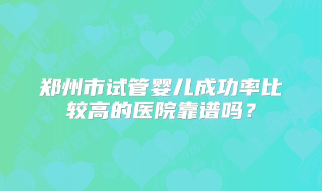 郑州市试管婴儿成功率比较高的医院靠谱吗？