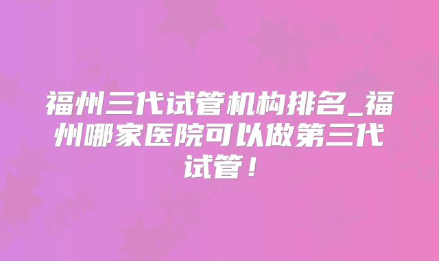 福州三代试管机构排名_福州哪家医院可以做第三代试管！