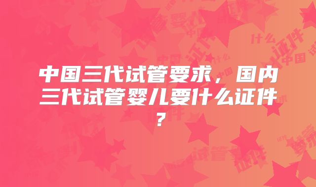 中国三代试管要求，国内三代试管婴儿要什么证件？