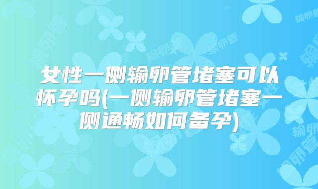 女性一侧输卵管堵塞可以怀孕吗(一侧输卵管堵塞一侧通畅如何备孕)