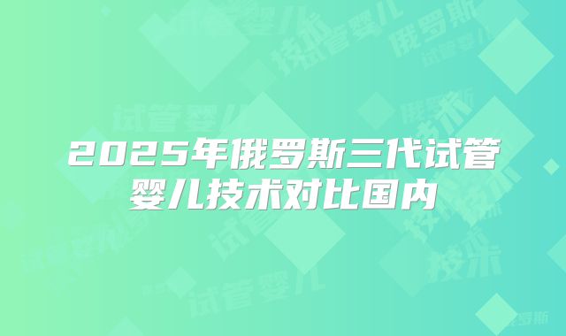 2025年俄罗斯三代试管婴儿技术对比国内