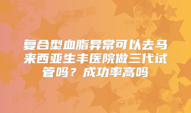 复合型血脂异常可以去马来西亚生丰医院做三代试管吗？成功率高吗