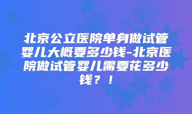 北京公立医院单身做试管婴儿大概要多少钱-北京医院做试管婴儿需要花多少钱？！