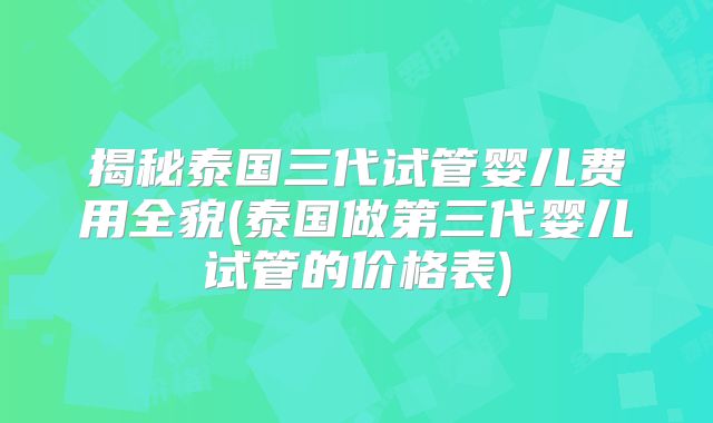 揭秘泰国三代试管婴儿费用全貌(泰国做第三代婴儿试管的价格表)
