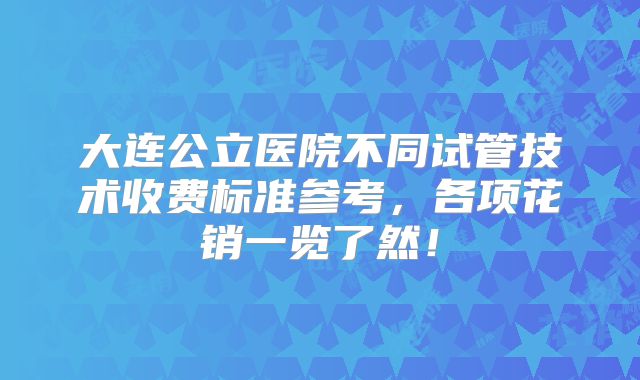 大连公立医院不同试管技术收费标准参考,各项花销一览了然!