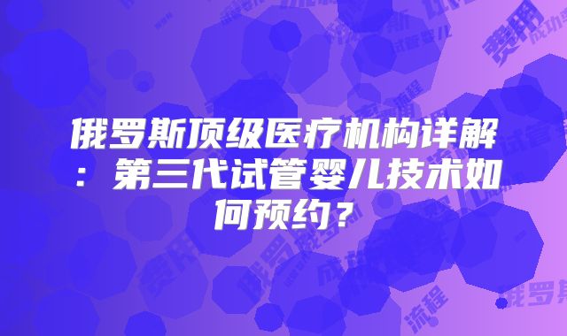 俄罗斯顶级医疗机构详解：第三代试管婴儿技术如何预约？