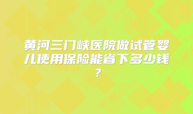 黄河三门峡医院做试管婴儿使用保险能省下多少钱?