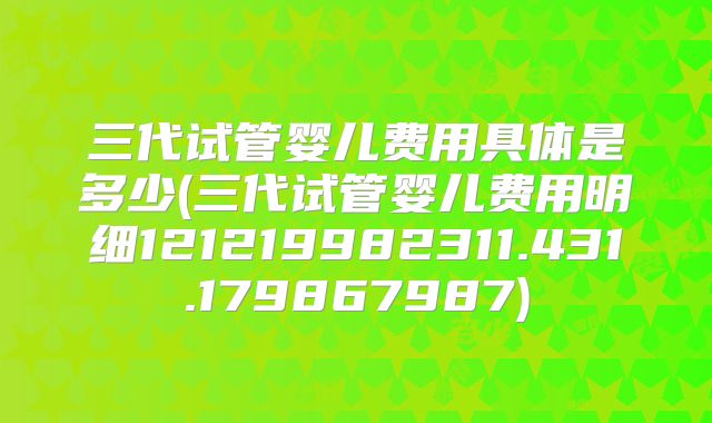三代试管婴儿费用具体是多少(三代试管婴儿费用明细121219982311.431.179867987)