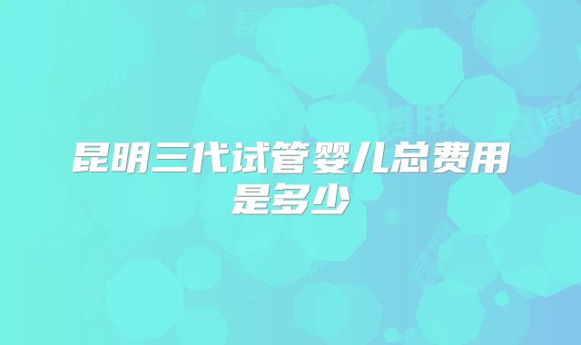 昆明三代试管婴儿总费用是多少