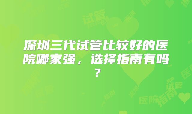 深圳三代试管比较好的医院哪家强，选择指南有吗？