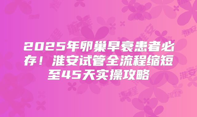 2025年卵巢早衰患者必存！淮安试管全流程缩短至45天实操攻略