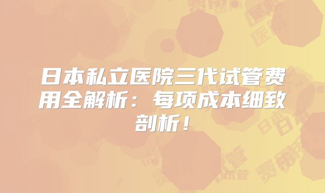 日本私立医院三代试管费用全解析：每项成本细致剖析！