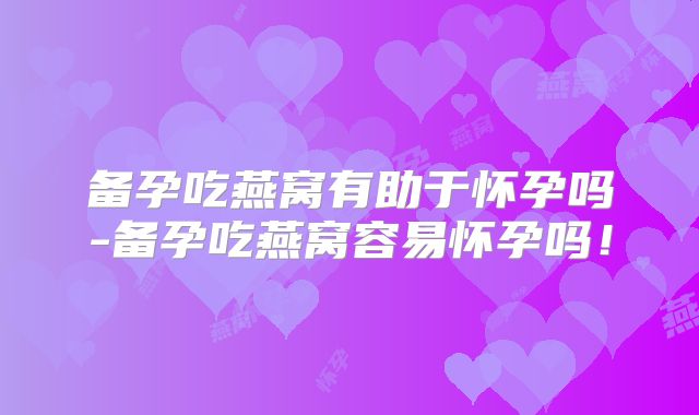 备孕吃燕窝有助于怀孕吗-备孕吃燕窝容易怀孕吗!