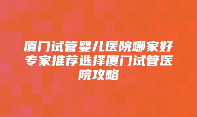厦门试管婴儿医院哪家好专家推荐选择厦门试管医院攻略