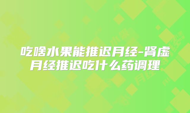 吃啥水果能推迟月经-肾虚月经推迟吃什么药调理