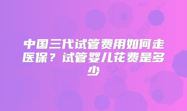 中国三代试管费用如何走医保?试管婴儿花费是多少