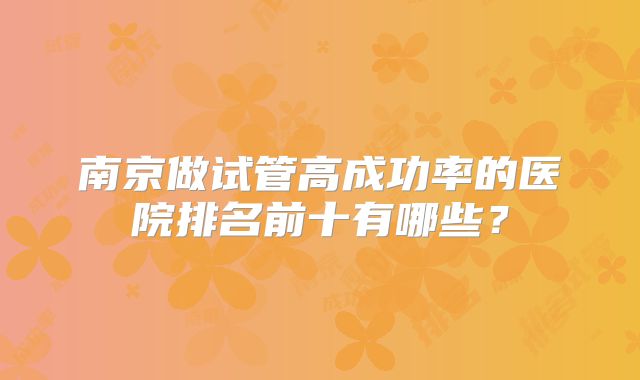 南京做试管高成功率的医院排名前十有哪些?