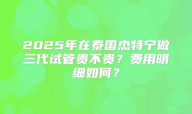 2025年在泰国杰特宁做三代试管贵不贵？费用明细如何？