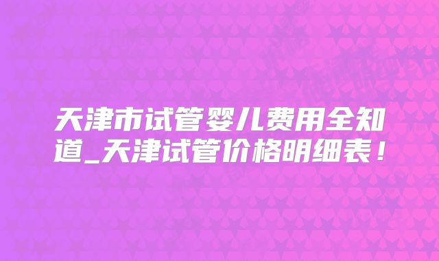 天津市试管婴儿费用全知道_天津试管价格明细表！