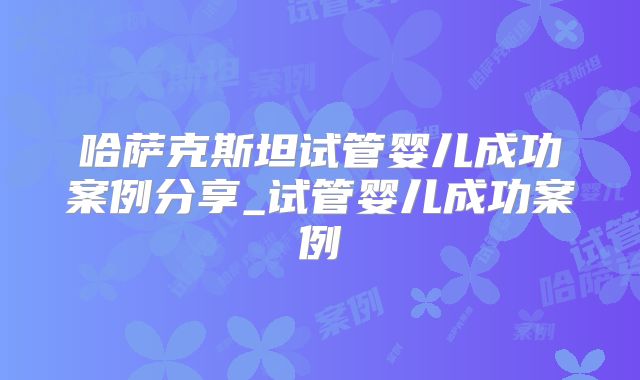 哈萨克斯坦试管婴儿成功案例分享_试管婴儿成功案例