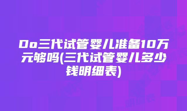 Do三代试管婴儿准备10万元够吗(三代试管婴儿多少钱明细表)