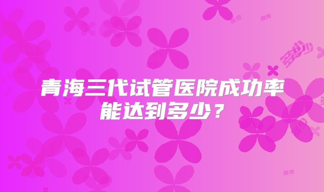 青海三代试管医院成功率能达到多少?