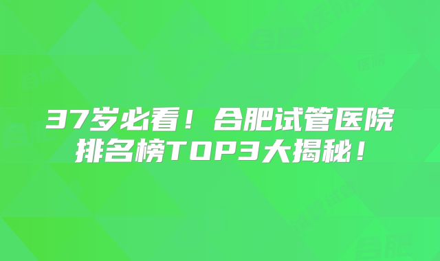 37岁必看！合肥试管医院排名榜TOP3大揭秘！