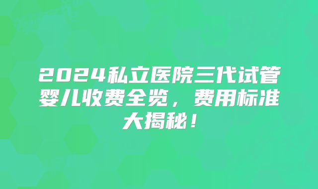 2024私立医院三代试管婴儿收费全览,费用标准大揭秘!
