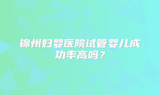锦州妇婴医院试管婴儿成功率高吗？