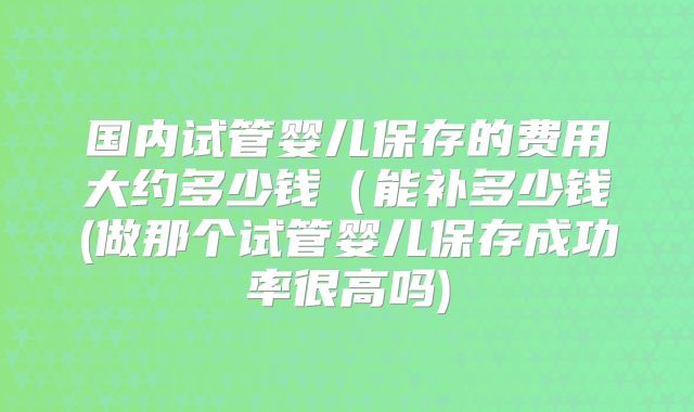 国内试管婴儿保存的费用大约多少钱(能补多少钱(做那个试管婴儿保存成功率很高吗)