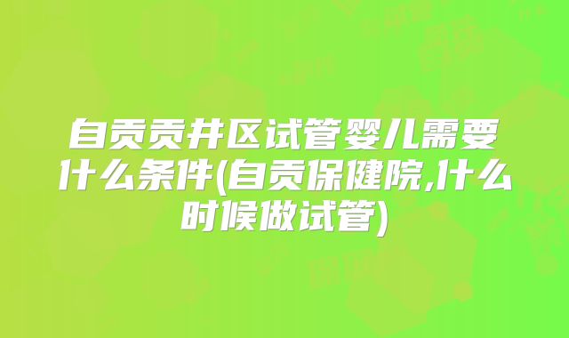 自贡贡井区试管婴儿需要什么条件(自贡保健院,什么时候做试管)