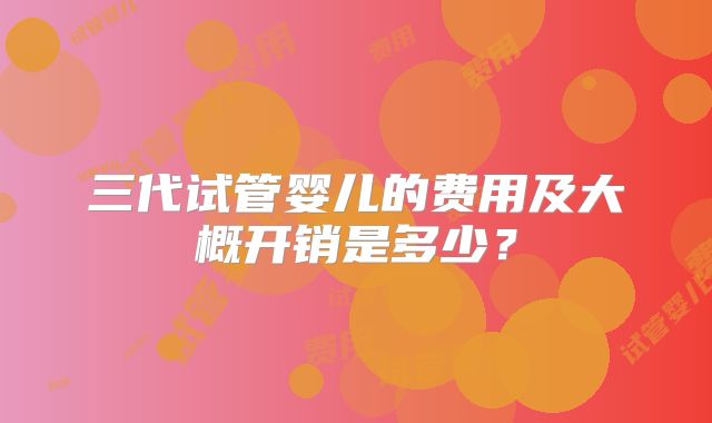 三代试管婴儿的费用及大概开销是多少？