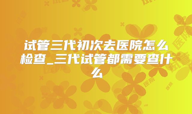 试管三代初次去医院怎么检查_三代试管都需要查什么