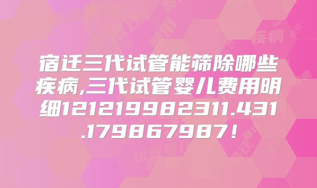 宿迁三代试管能筛除哪些疾病,三代试管婴儿费用明细121219982311.431.179867987！