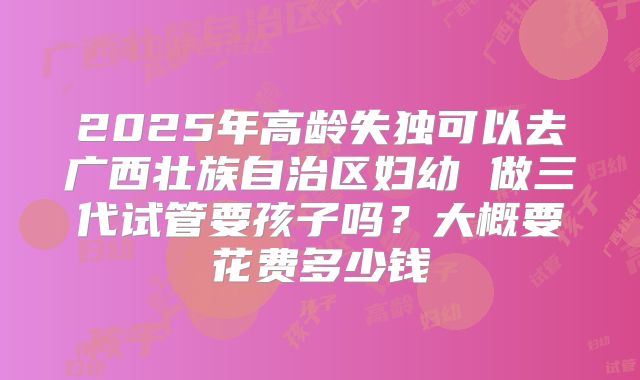 2025年高龄失独可以去广西壮族自治区妇幼 做三代试管要孩子吗？大概要花费多少钱