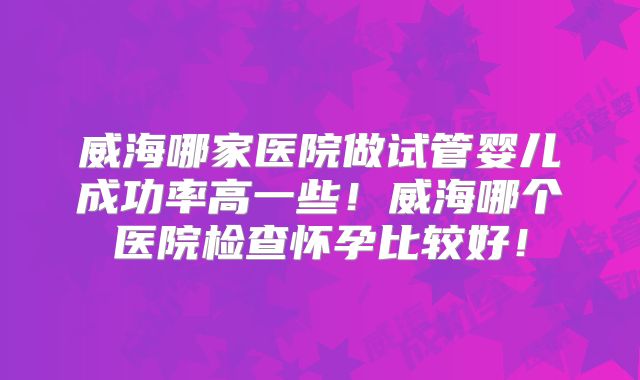 威海哪家医院做试管婴儿成功率高一些！威海哪个医院检查怀孕比较好！