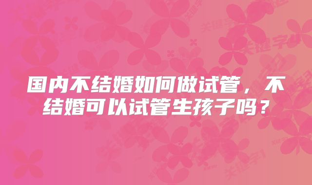 国内不结婚如何做试管,不结婚可以试管生孩子吗?