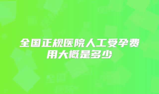 全国正规医院人工受孕费用大概是多少
