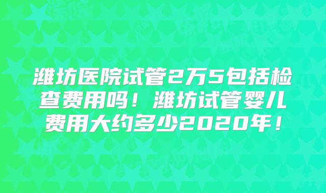 潍坊医院试管2万5包括检查费用吗!潍坊试管婴儿费用大约多少2020年!