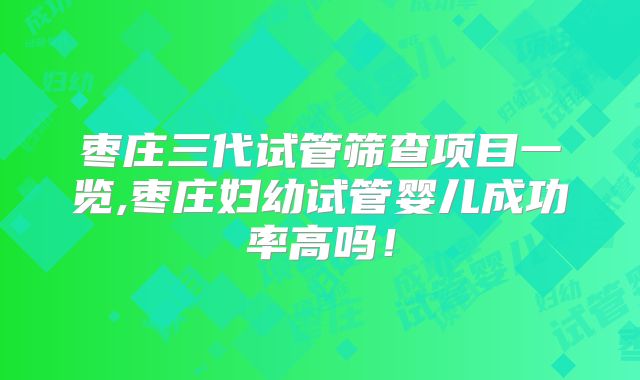 枣庄三代试管筛查项目一览,枣庄妇幼试管婴儿成功率高吗！