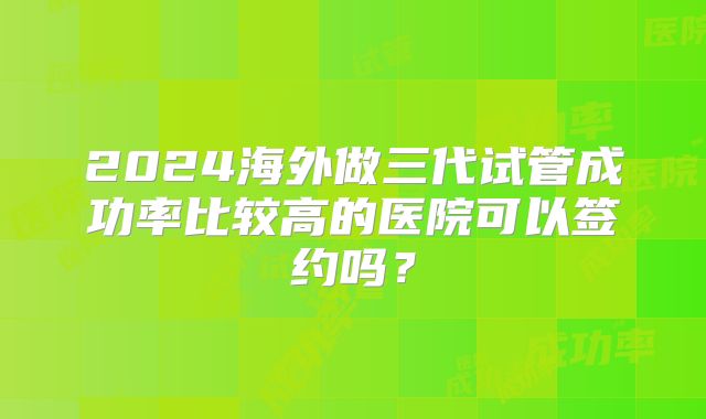 2024海外做三代试管成功率比较高的医院可以签约吗?