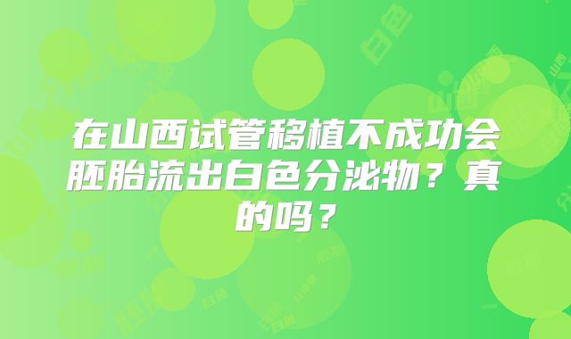 在山西试管移植不成功会胚胎流出白色分泌物？真的吗？