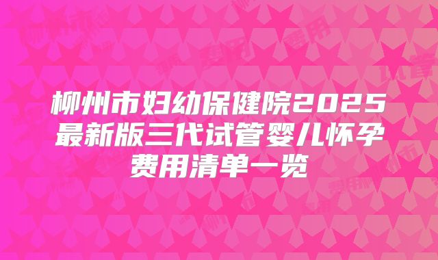 柳州市妇幼保健院2025最新版三代试管婴儿怀孕费用清单一览