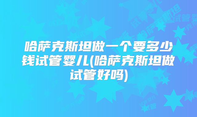哈萨克斯坦做一个要多少钱试管婴儿(哈萨克斯坦做试管好吗)