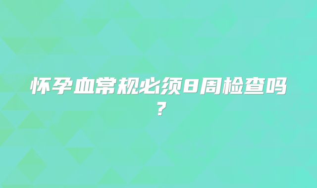 怀孕血常规必须8周检查吗？