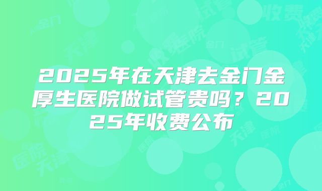 2025年在天津去金门金厚生医院做试管贵吗？2025年收费公布
