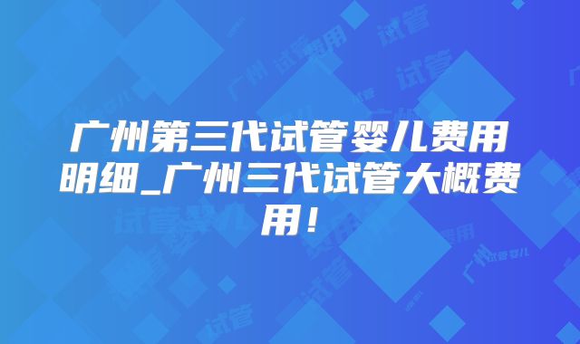 广州第三代试管婴儿费用明细_广州三代试管大概费用!